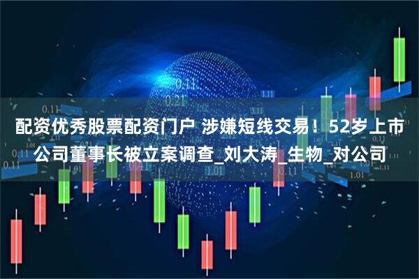 配资优秀股票配资门户 涉嫌短线交易！52岁上市公司董事长被立案调查_刘大涛_生物_对公司