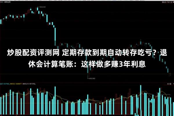 炒股配资评测网 定期存款到期自动转存吃亏？退休会计算笔账：这样做多赚3年利息