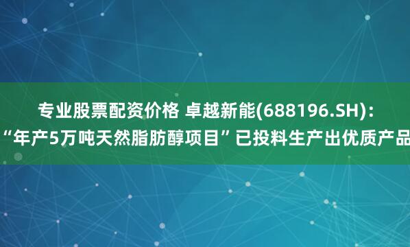 专业股票配资价格 卓越新能(688196.SH)：“年产5万吨天然脂肪醇项目”已投料生产出优质产品