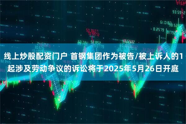 线上炒股配资门户 首钢集团作为被告/被上诉人的1起涉及劳动争议的诉讼将于2025年5月26日开庭