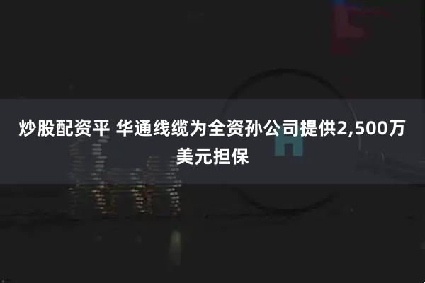炒股配资平 华通线缆为全资孙公司提供2,500万美元担保