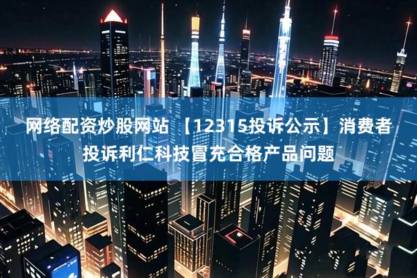 网络配资炒股网站 【12315投诉公示】消费者投诉利仁科技冒充合格产品问题