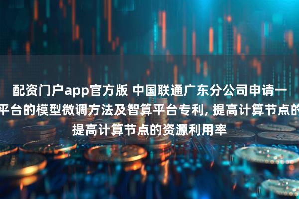 配资门户app官方版 中国联通广东分公司申请一种基于智算平台的模型微调方法及智算平台专利, 提高计算节点的资源利用率