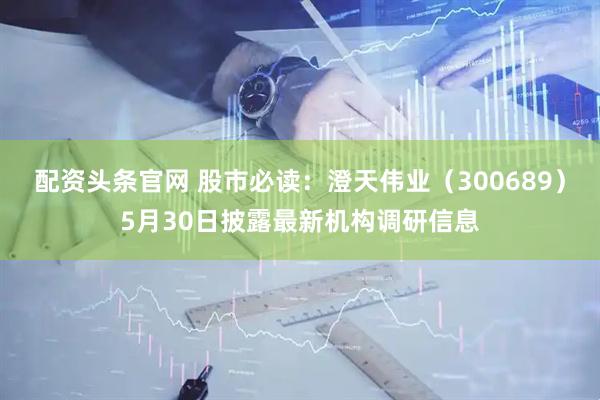 配资头条官网 股市必读：澄天伟业（300689）5月30日披露最新机构调研信息