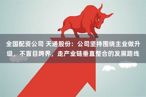 全国配资公司 天通股份：公司坚持围绕主业做升级，不盲目跨界，走产业链垂直整合的发展路线