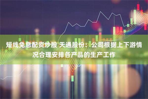 短线免息配资炒股 天通股份：公司根据上下游情况合理安排各产品的生产工作