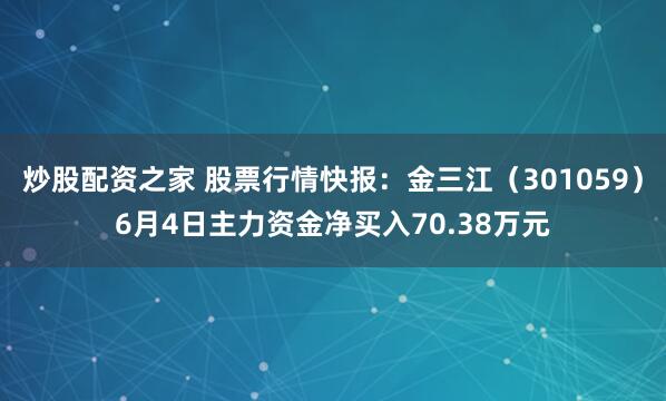 炒股配资之家 股票行情快报：金三江（301059）6月4日主力资金净买入70.38万元