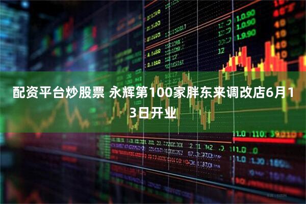 配资平台炒股票 永辉第100家胖东来调改店6月13日开业
