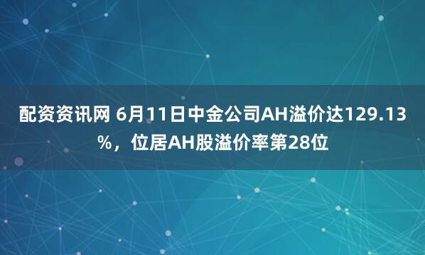 配资资讯网 6月11日中金公司AH溢价达129.13%，位居AH股溢价率第28位