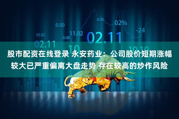 股市配资在线登录 永安药业：公司股价短期涨幅较大已严重偏离大盘走势 存在较高的炒作风险