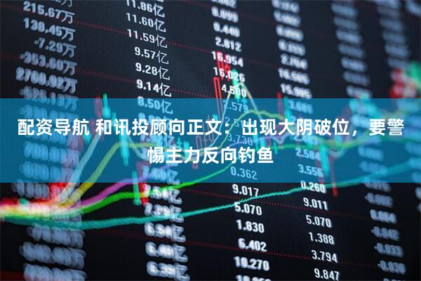 配资导航 和讯投顾向正文：出现大阴破位，要警惕主力反向钓鱼