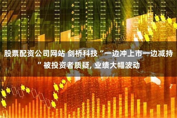 股票配资公司网站 剑桥科技“一边冲上市一边减持”被投资者质疑, 业绩大幅波动