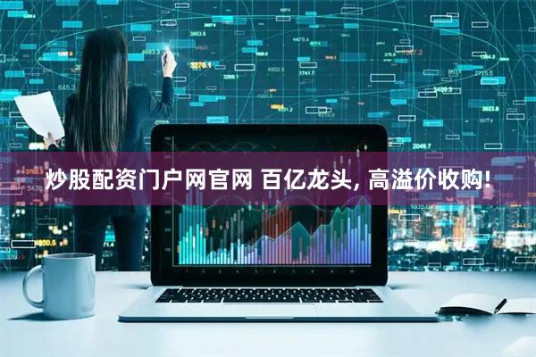 炒股配资门户网官网 百亿龙头, 高溢价收购!