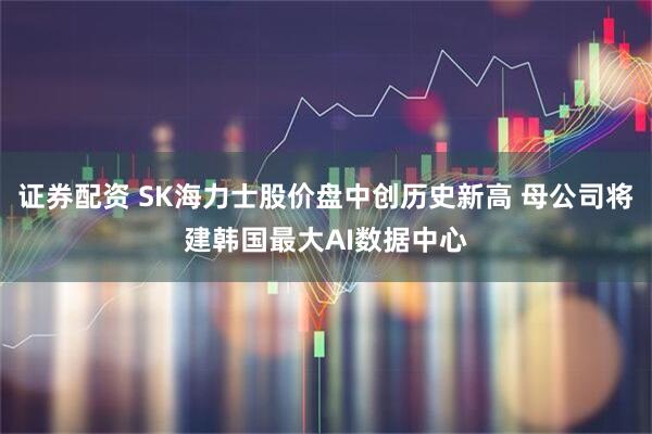 证券配资 SK海力士股价盘中创历史新高 母公司将建韩国最大AI数据中心
