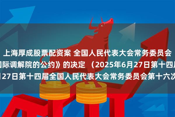 上海厚成股票配资案 全国人民代表大会常务委员会关于批准《关于建立国际调解院的公约》的决定 （2025年6月27日第十四届全国人民代表大会常务委员会第十六次会议通过）