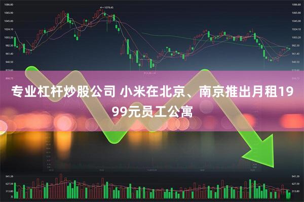 专业杠杆炒股公司 小米在北京、南京推出月租1999元员工公寓