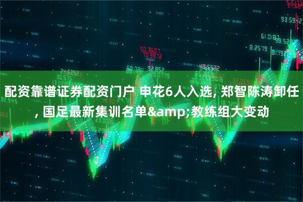 配资靠谱证券配资门户 申花6人入选, 郑智陈涛卸任, 国足最新集训名单&教练组大变动