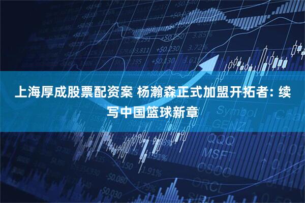 上海厚成股票配资案 杨瀚森正式加盟开拓者: 续写中国篮球新章