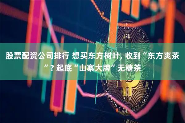 股票配资公司排行 想买东方树叶, 收到“东方爽茶”? 起底“山寨大牌”无糖茶
