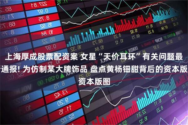 上海厚成股票配资案 女星“天价耳环”有关问题最新通报! 为仿制某大牌饰品 盘点黄杨钿甜背后的资本版图
