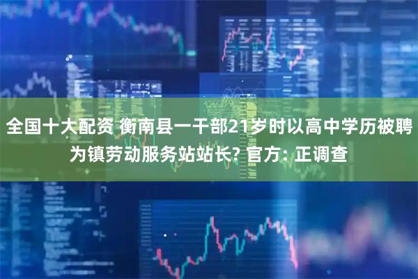 全国十大配资 衡南县一干部21岁时以高中学历被聘为镇劳动服务站站长? 官方: 正调查