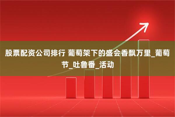 股票配资公司排行 葡萄架下的盛会香飘万里_葡萄节_吐鲁番_活动