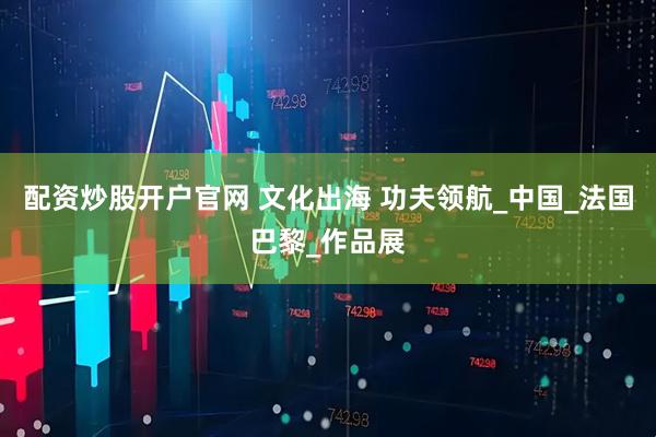 配资炒股开户官网 文化出海 功夫领航_中国_法国巴黎_作品展