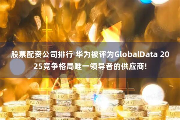 股票配资公司排行 华为被评为GlobalData 2025竞争格局唯一领导者的供应商!