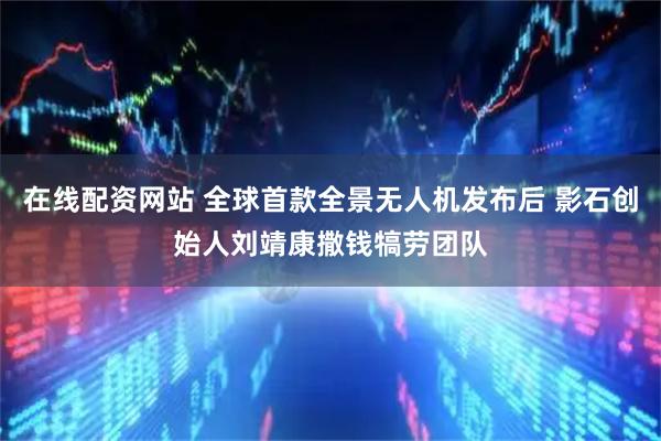 在线配资网站 全球首款全景无人机发布后 影石创始人刘靖康撒钱犒劳团队