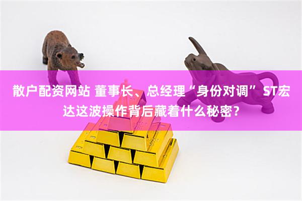 散户配资网站 董事长、总经理“身份对调” ST宏达这波操作背后藏着什么秘密？