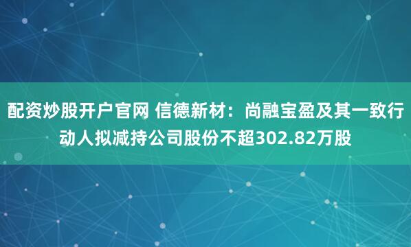 配资炒股开户官网 信德新材：尚融宝盈及其一致行动人拟减持公司股份不超302.82万股