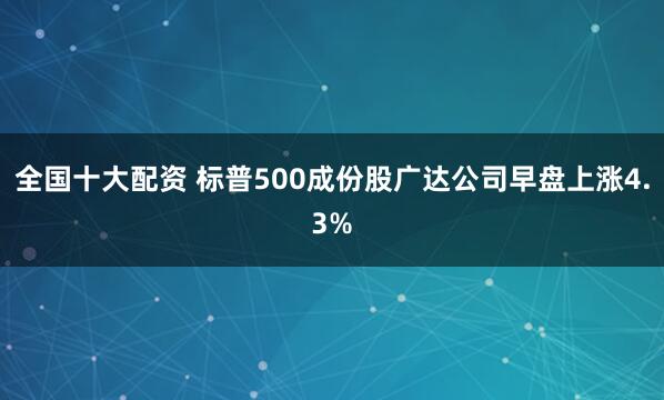 全国十大配资 标普500成份股广达公司早盘上涨4.3%